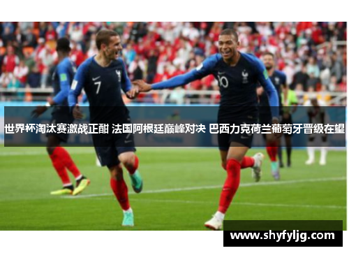 世界杯淘汰赛激战正酣 法国阿根廷巅峰对决 巴西力克荷兰葡萄牙晋级在望